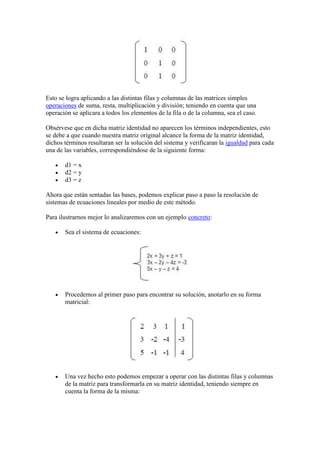 Esto se logra aplicando a las distintas filas y columnas de las matrices simples
operaciones de suma, resta, multiplicación y división; teniendo en cuenta que una
operación se aplicara a todos los elementos de la fila o de la columna, sea el caso.

Obsérvese que en dicha matriz identidad no aparecen los términos independientes, esto
se debe a que cuando nuestra matriz original alcance la forma de la matriz identidad,
dichos términos resultaran ser la solución del sistema y verificaran la igualdad para cada
una de las variables, correspondiéndose de la siguiente forma:

       d1 = x
       d2 = y
       d3 = z

Ahora que están sentadas las bases, podemos explicar paso a paso la resolución de
sistemas de ecuaciones lineales por medio de este método.

Para ilustrarnos mejor lo analizaremos con un ejemplo concreto:

       Sea el sistema de ecuaciones:




       Procedemos al primer paso para encontrar su solución, anotarlo en su forma
       matricial:




       Una vez hecho esto podemos empezar a operar con las distintas filas y columnas
       de la matriz para transformarla en su matriz identidad, teniendo siempre en
       cuenta la forma de la misma:
 