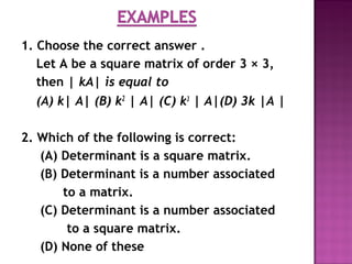 1. Choose the correct answer .
Let A be a square matrix of order 3 × 3,
then | kA| is equal to
(A) k| A| (B) k2
| A| (C) k3
| A|(D) 3k |A |
2. Which of the following is correct:
(A) Determinant is a square matrix.
(B) Determinant is a number associated
to a matrix.
(C) Determinant is a number associated
to a square matrix.
(D) None of these
 