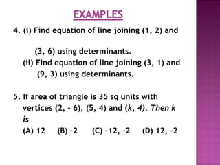 4. (i) Find equation of line joining (1, 2) and
(3, 6) using determinants.
(ii) Find equation of line joining (3, 1) and
(9, 3) using determinants.
5. If area of triangle is 35 sq units with
vertices (2, – 6), (5, 4) and (k, 4). Then k
is
(A) 12 (B) –2 (C) –12, –2 (D) 12, –2
 