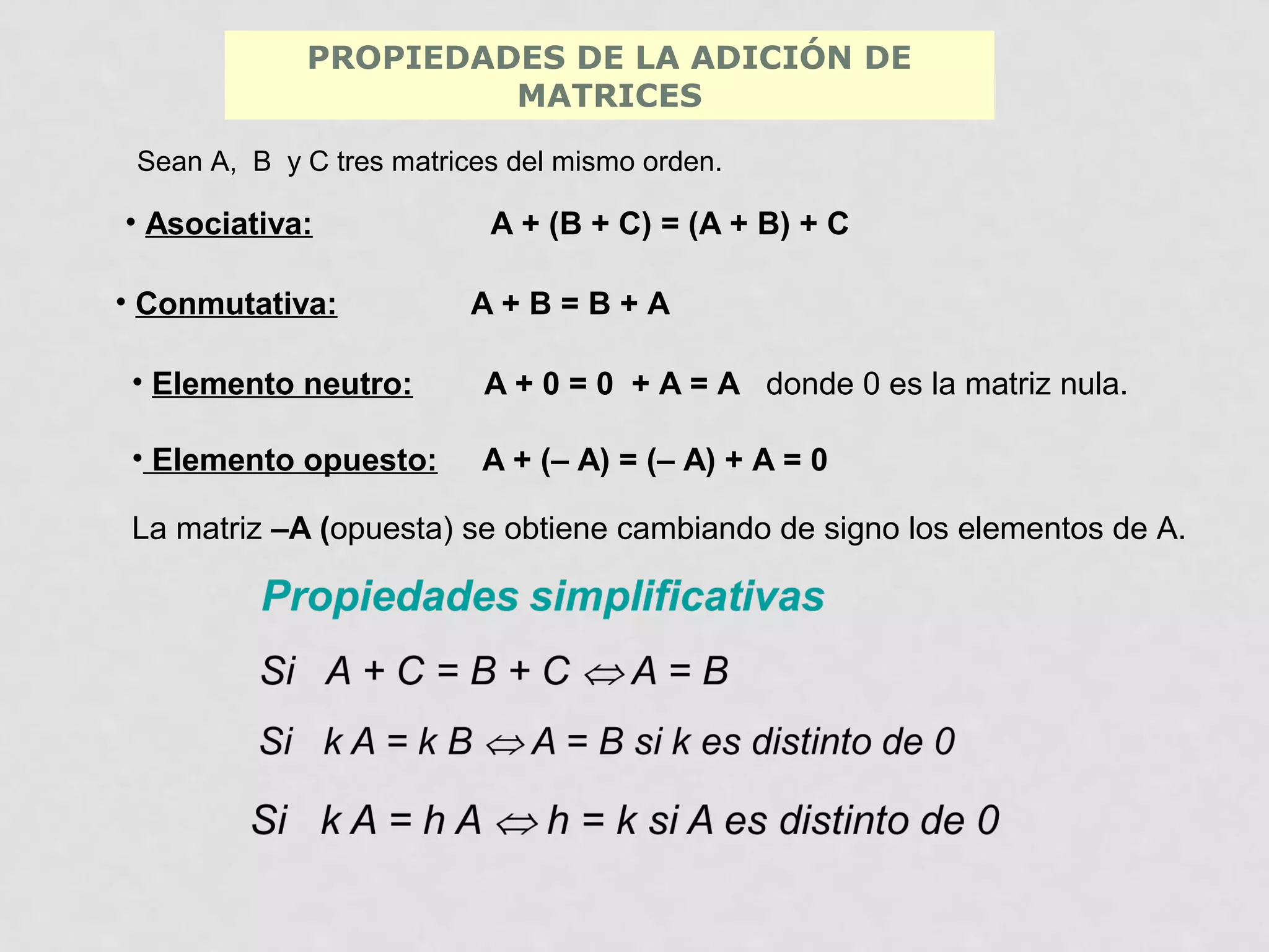 PROPIEDADES DE LA ADICIÓN DE
MATRICES
Sean A, B y C tres matrices del mismo orden.

• Asociativa:
• Conmutativa:

A + (B + C) = (A + B) + C
A+B=B+A

• Elemento neutro:

A + 0 = 0 + A = A donde 0 es la matriz nula.

• Elemento opuesto:

A + (– A) = (– A) + A = 0

La matriz –A (opuesta) se obtiene cambiando de signo los elementos de A.

 
