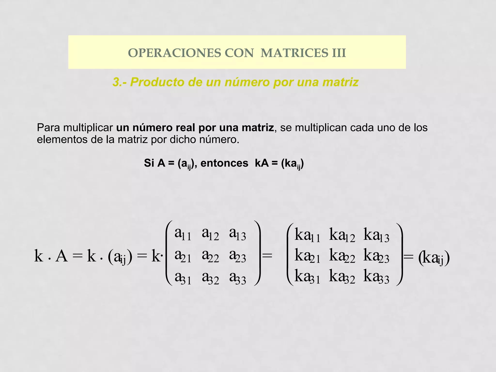 OPERACIONES CON MATRICES III
3.- Producto de un número por una matriz

Para multiplicar un número real por una matriz, se multiplican cada uno de los
elementos de la matriz por dicho número.
Si A = (aij), entonces kA = (kaij)

 a11 a12 a13 
 ka11 ka12 ka13 




k . A = k . (aij) = k·  a21 a22 a23  =  ka21 ka22 ka23  = (kaij)
 a31 a32 a33 
 ka31 ka32 ka33 

 