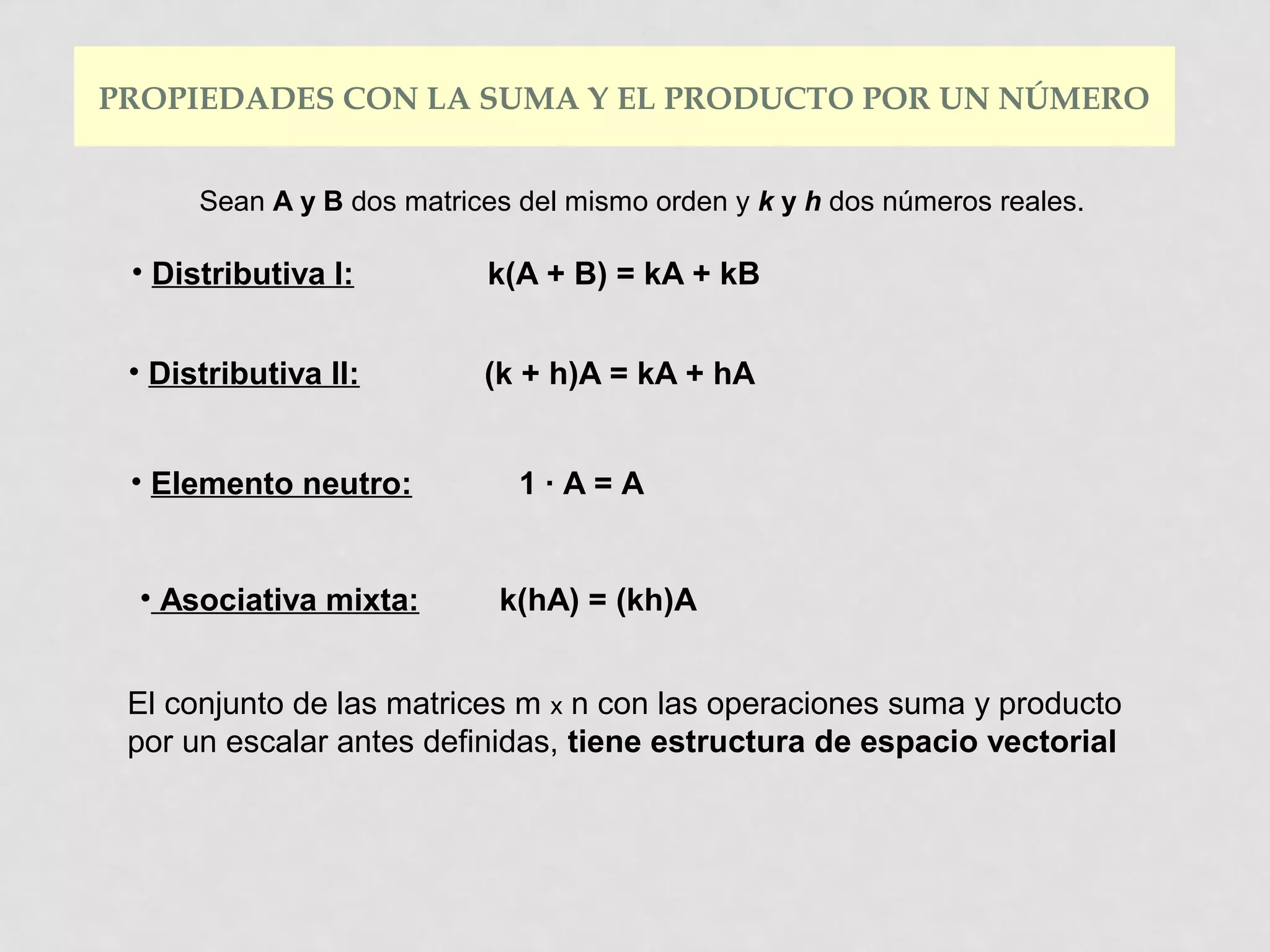 PROPIEDADES CON LA SUMA Y EL PRODUCTO POR UN NÚMERO
Sean A y B dos matrices del mismo orden y k y h dos números reales.

• Distributiva I:

k(A + B) = kA + kB

• Distributiva II:

(k + h)A = kA + hA

• Elemento neutro:
• Asociativa mixta:

1·A=A

k(hA) = (kh)A

El conjunto de las matrices m x n con las operaciones suma y producto
por un escalar antes definidas, tiene estructura de espacio vectorial

 