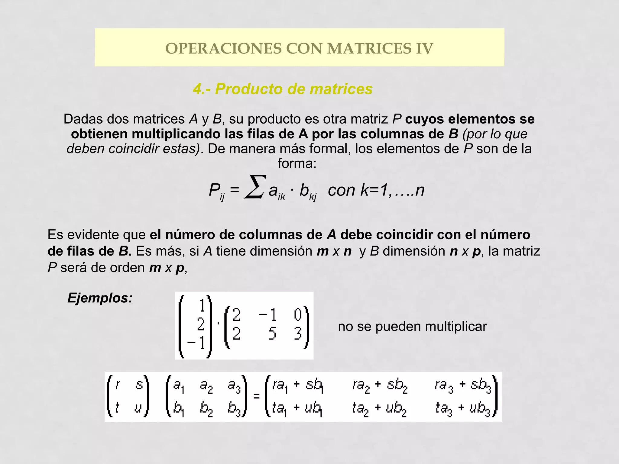 OPERACIONES CON MATRICES IV
4.- Producto de matrices
Dadas dos matrices A y B, su producto es otra matriz P cuyos elementos se
obtienen multiplicando las filas de A por las columnas de B (por lo que
deben coincidir estas). De manera más formal, los elementos de P son de la
forma:

Pij =

∑a

ik

· bkj con k=1,….n

Es evidente que el número de columnas de A debe coincidir con el número
de filas de B. Es más, si A tiene dimensión m x n y B dimensión n x p, la matriz
P será de orden m x p,
Ejemplos:
no se pueden multiplicar

 