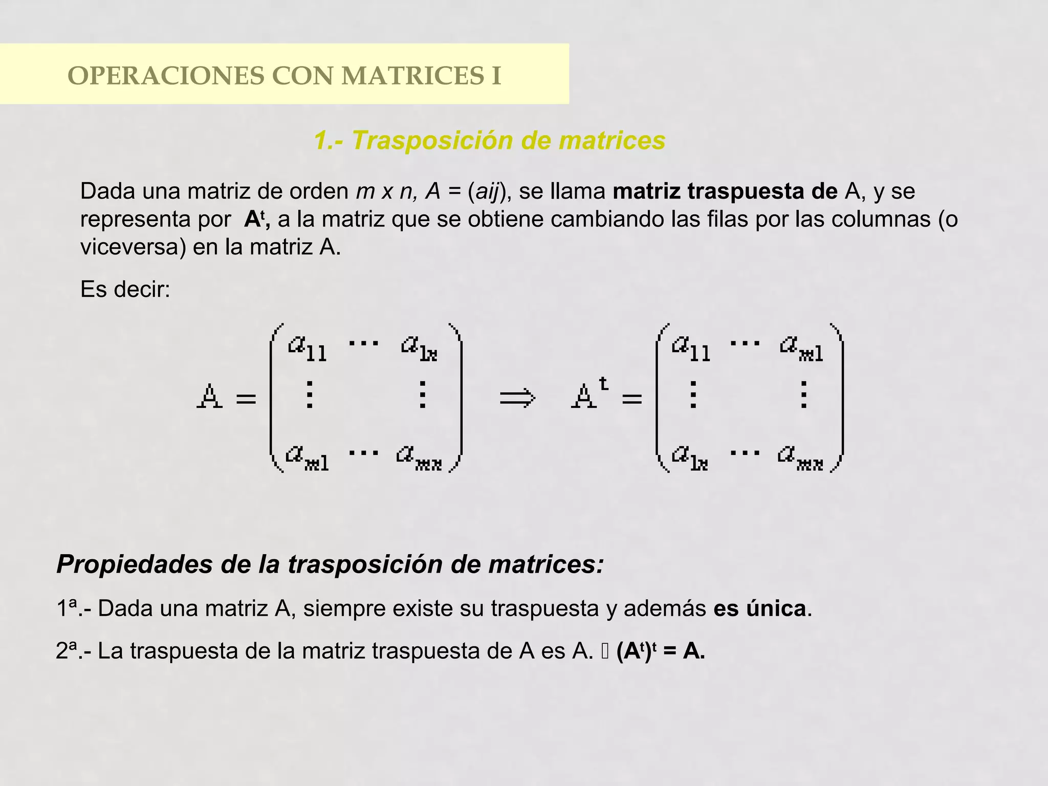 OPERACIONES CON MATRICES I
1.- Trasposición de matrices
Dada una matriz de orden m x n, A = (aij), se llama matriz traspuesta de A, y se
representa por At, a la matriz que se obtiene cambiando las filas por las columnas (o
viceversa) en la matriz A.
Es decir:

Propiedades de la trasposición de matrices:
1ª.- Dada una matriz A, siempre existe su traspuesta y además es única.
2ª.- La traspuesta de la matriz traspuesta de A es A.  (At)t = A.

 