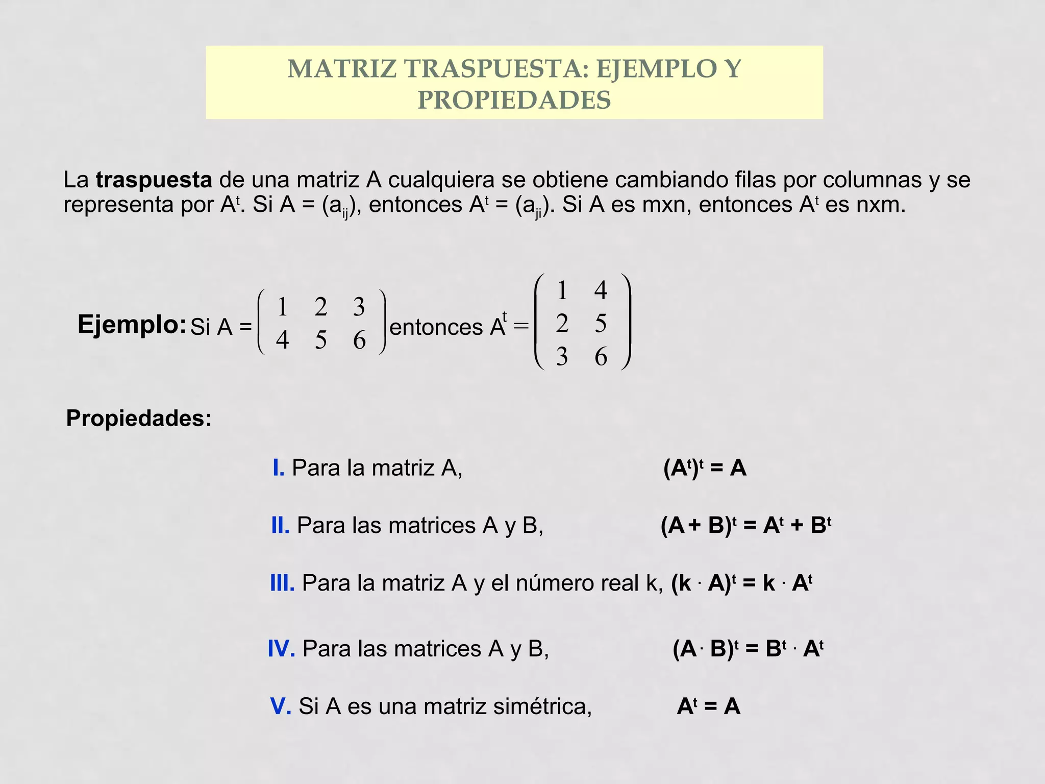 MATRIZ TRASPUESTA: EJEMPLO Y
PROPIEDADES
La traspuesta de una matriz A cualquiera se obtiene cambiando filas por columnas y se
representa por At. Si A = (aij), entonces At = (aji). Si A es mxn, entonces At es nxm.

Ejemplo: Si A



=


 1 4 
1 2 3 


t 
 entonces A =  2 5 
4 5 6 
 3 6 

Propiedades:
I. Para la matriz A,

(At)t = A

II. Para las matrices A y B,

(A + B)t = At + Bt

III. Para la matriz A y el número real k, (k . A)t = k . At
IV. Para las matrices A y B,

(A . B)t = Bt . At

V. Si A es una matriz simétrica,

At = A

 