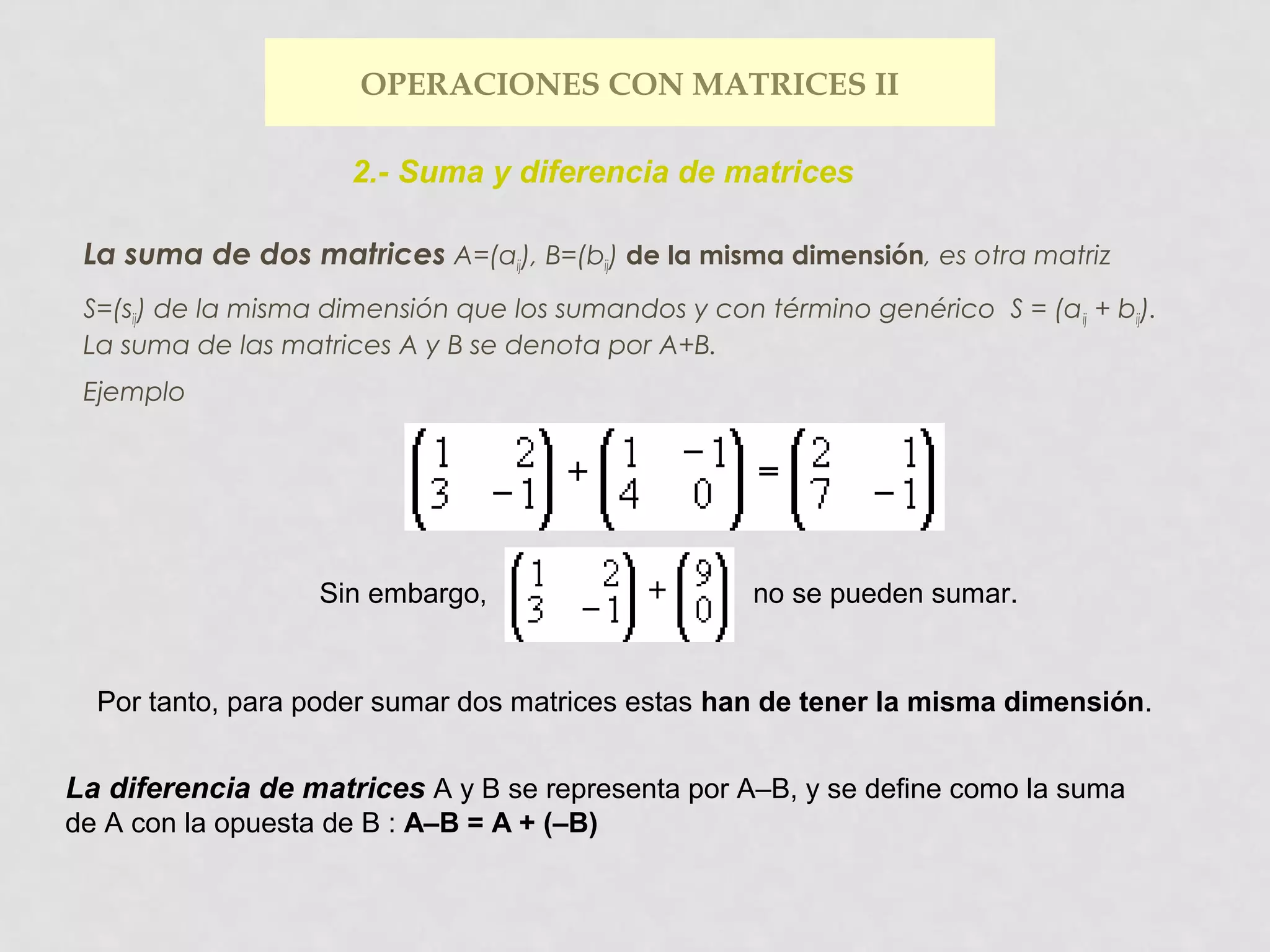 OPERACIONES CON MATRICES II
2.- Suma y diferencia de matrices
La suma de dos matrices A=(aij), B=(bij) de la misma dimensión, es otra matriz
S=(sij) de la misma dimensión que los sumandos y con término genérico S = (a ij + bij).
La suma de las matrices A y B se denota por A+B.
Ejemplo

Sin embargo,

no se pueden sumar.

Por tanto, para poder sumar dos matrices estas han de tener la misma dimensión.

La diferencia de matrices A y B se representa por A–B, y se define como la suma
de A con la opuesta de B : A–B = A + (–B)

 