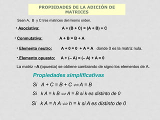 PROPIEDADES DE LA ADICIÓN DE
MATRICES
Sean A, B y C tres matrices del mismo orden.

• Asociativa:
• Conmutativa:

A + (B + C) = (A + B) + C
A+B=B+A

• Elemento neutro:

A + 0 = 0 + A = A donde 0 es la matriz nula.

• Elemento opuesto:

A + (– A) = (– A) + A = 0

La matriz –A (opuesta) se obtiene cambiando de signo los elementos de A.

 