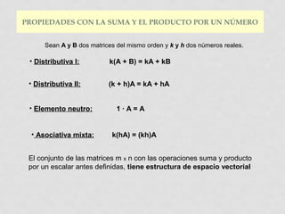 PROPIEDADES CON LA SUMA Y EL PRODUCTO POR UN NÚMERO
Sean A y B dos matrices del mismo orden y k y h dos números reales.

• Distributiva I:

k(A + B) = kA + kB

• Distributiva II:

(k + h)A = kA + hA

• Elemento neutro:
• Asociativa mixta:

1·A=A

k(hA) = (kh)A

El conjunto de las matrices m x n con las operaciones suma y producto
por un escalar antes definidas, tiene estructura de espacio vectorial

 