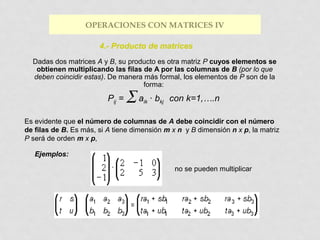 OPERACIONES CON MATRICES IV
4.- Producto de matrices
Dadas dos matrices A y B, su producto es otra matriz P cuyos elementos se
obtienen multiplicando las filas de A por las columnas de B (por lo que
deben coincidir estas). De manera más formal, los elementos de P son de la
forma:

Pij =

∑a

ik

· bkj con k=1,….n

Es evidente que el número de columnas de A debe coincidir con el número
de filas de B. Es más, si A tiene dimensión m x n y B dimensión n x p, la matriz
P será de orden m x p,
Ejemplos:
no se pueden multiplicar

 