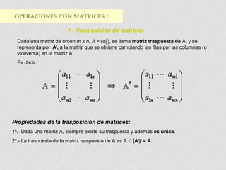 OPERACIONES CON MATRICES I
1.- Trasposición de matrices
Dada una matriz de orden m x n, A = (aij), se llama matriz traspuesta de A, y se
representa por At, a la matriz que se obtiene cambiando las filas por las columnas (o
viceversa) en la matriz A.
Es decir:

Propiedades de la trasposición de matrices:
1ª.- Dada una matriz A, siempre existe su traspuesta y además es única.
2ª.- La traspuesta de la matriz traspuesta de A es A.  (At)t = A.

 