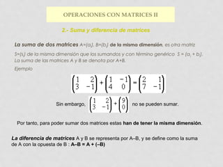 OPERACIONES CON MATRICES II
2.- Suma y diferencia de matrices
La suma de dos matrices A=(aij), B=(bij) de la misma dimensión, es otra matriz
S=(sij) de la misma dimensión que los sumandos y con término genérico S = (a ij + bij).
La suma de las matrices A y B se denota por A+B.
Ejemplo

Sin embargo,

no se pueden sumar.

Por tanto, para poder sumar dos matrices estas han de tener la misma dimensión.

La diferencia de matrices A y B se representa por A–B, y se define como la suma
de A con la opuesta de B : A–B = A + (–B)

 