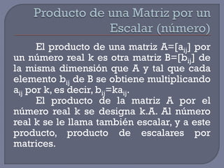 El producto de una matriz A=[aij] por
un número real k es otra matriz B=[bij] de
la misma dimensión que A y tal que cada
elemento bij de B se obtiene multiplicando
aij por k, es decir, bij=kaij.
El producto de la matriz A por el
número real k se designa k.A. Al número
real k se le llama también escalar, y a este
producto, producto de escalares por
matrices.

 