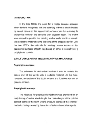 INTRODUCTION
In the late 1800’s the need for a matrix became apparent
when dentists recognized that the best way to treat a tooth affected
by dental caries on the approximal surfaces was by restoring its
anatomical contour and contacts with adjacent tooth. The matrix
was needed to provide the missing wall or walls and thus contain
the restorative material during the filling of the prepared cavity. Until
the late 1800’s, the rationale for treating carious lesions on the
approximal surfaces of teeth was based on either a restorative or a
prophylactic concept.
EARLY CONCEPTS OF TREATING APPROXIMAL CARIES
Restorative concept
The rationale for restorative treatment was to remove the
caries and fill the cavity with a suitable material. At this time,
however, restoration of the tooth to form and function was not of
general concern.
Prophylactic concept
The rationale for prophylactic treatment was premised on an
early theory of caries, which taught that caries began at the point of
contact between the teeth where pressure damaged the enamel -
the lesion being caused by the action of external corrosive agents.
1
 