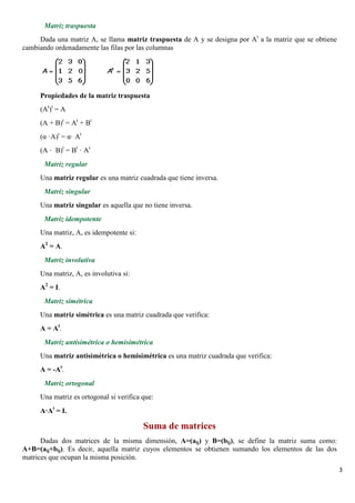 3 
Matriz traspuesta 
Dada una matriz A, se llama matriz traspuesta de A y se designa por At a la matriz que se obtiene 
cambiando ordenadamente las filas por las columnas 
Propiedades de la matriz traspuesta 
(At)t = A 
(A + B)t = At + Bt 
(α ·A)t = α· At 
(A · B)t = Bt · At 
Matriz regular 
Una matriz regular es una matriz cuadrada que tiene inversa. 
Matriz singular 
Una matriz singular es aquella que no tiene inversa. 
Matriz idempotente 
Una matriz, A, es idempotente si: 
A2 = A. 
Matriz involutiva 
Una matriz, A, es involutiva si: 
A2 = I. 
Matriz simétrica 
Una matriz simétrica es una matriz cuadrada que verifica: 
A = At. 
Matriz antisimétrica o hemisimétrica 
Una matriz antisimétrica o hemisimétrica es una matriz cuadrada que verifica: 
A = -At. 
Matriz ortogonal 
Una matriz es ortogonal si verifica que: 
A·At = I. 
Suma de matrices 
Dadas dos matrices de la misma dimensión, A=(aij) y B=(bij), se define la matriz suma como: 
A+B=(aij+bij). Es decir, aquella matriz cuyos elementos se obtienen sumando los elementos de las dos 
matrices que ocupan la misma posición. 
 