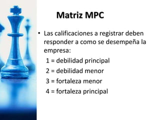 • Las calificaciones a registrar deben
responder a como se desempeña la
empresa:
1 = debilidad principal
2 = debilidad menor
3 = fortaleza menor
4 = fortaleza principal
Matriz MPC
 