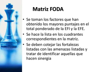 • Se toman los factores que han
obtenido los mayores puntajes en el
total ponderado de la EFI y la EFE.
• Se hace la lista en los cuadrantes
correspondientes en la matriz.
• Se deben cotejar las fortalezas
listadas con las amenazas listadas y
tratar de identificar aquellas que
hacen sinergia
Matriz FODA
 