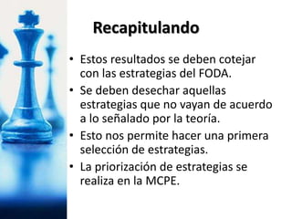 • Estos resultados se deben cotejar
con las estrategias del FODA.
• Se deben desechar aquellas
estrategias que no vayan de acuerdo
a lo señalado por la teoría.
• Esto nos permite hacer una primera
selección de estrategias.
• La priorización de estrategias se
realiza en la MCPE.
Recapitulando
 