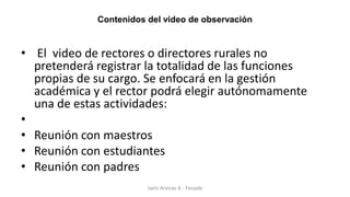 Contenidos del video de observación
• El video de rectores o directores rurales no
pretenderá registrar la totalidad de las funciones
propias de su cargo. Se enfocará en la gestión
académica y el rector podrá elegir autónomamente
una de estas actividades:
•
• Reunión con maestros
• Reunión con estudiantes
• Reunión con padres
Jairo Arenas A - Fecode
 