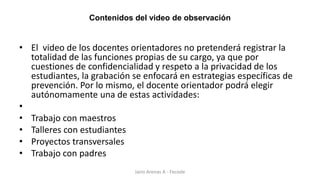 Contenidos del video de observación
• El video de los docentes orientadores no pretenderá registrar la
totalidad de las funciones propias de su cargo, ya que por
cuestiones de confidencialidad y respeto a la privacidad de los
estudiantes, la grabación se enfocará en estrategias específicas de
prevención. Por lo mismo, el docente orientador podrá elegir
autónomamente una de estas actividades:
•
• Trabajo con maestros
• Talleres con estudiantes
• Proyectos transversales
• Trabajo con padres
Jairo Arenas A - Fecode
 