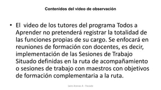 Contenidos del video de observación
• El video de los tutores del programa Todos a
Aprender no pretenderá registrar la totalidad de
las funciones propias de su cargo. Se enfocará en
reuniones de formación con docentes, es decir,
implementación de las Sesiones de Trabajo
Situado definidas en la ruta de acompañamiento
o sesiones de trabajo con maestros con objetivos
de formación complementaria a la ruta.
Jairo Arenas A - Fecode
 