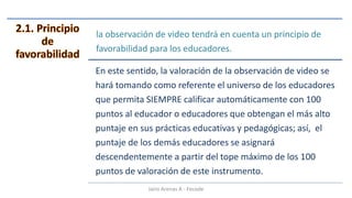 la observación de video tendrá en cuenta un principio de
favorabilidad para los educadores.
En este sentido, la valoración de la observación de video se
hará tomando como referente el universo de los educadores
que permita SIEMPRE calificar automáticamente con 100
puntos al educador o educadores que obtengan el más alto
puntaje en sus prácticas educativas y pedagógicas; así, el
puntaje de los demás educadores se asignará
descendentemente a partir del tope máximo de los 100
puntos de valoración de este instrumento.
Jairo Arenas A - Fecode
 