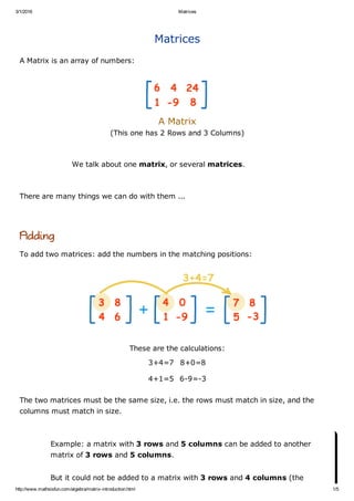 3/1/2016 Matrices
http://www.mathsisfun.com/algebra/matrix­introduction.html 1/5
Matrices
A Matrix is an array of numbers:
 
A Matrix 
(This one has 2 Rows and 3 Columns)
We talk about one matrix, or several matrices.
There are many things we can do with them ...
Adding
To add two matrices: add the numbers in the matching positions:
These are the calculations:
3+4=7 8+0=8
4+1=5 6­9=­3
The two matrices must be the same size, i.e. the rows must match in size, and the
columns must match in size.
Example: a matrix with 3 rows and 5 columns can be added to another
matrix of 3 rows and 5 columns.
But it could not be added to a matrix with 3 rows and 4 columns (the
 