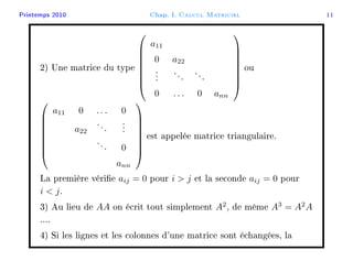 Printemps 2010 Chap. I. Calcul Matriciel 11
2) Une matrice du type








a11
0 a22
...
...
...
0 . . . 0 ann








ou








a11 0 . . . 0
a22
...
...
... 0
ann








est appelée matrice triangulaire.
La première vérie aij = 0 pour i  j et la seconde aij = 0 pour
i  j.
3) Au lieu de AA on écrit tout simplement A2
, de même A3
= A2
A
....
4) Si les lignes et les colonnes d'une matrice sont échangées, la
 
