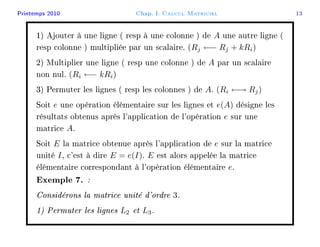 Printemps 2010 Chap. I. Calcul Matriciel 13
1) Ajouter à une ligne ( resp à une colonne ) de A une autre ligne (
resp colonne ) multipliée par un scalaire. (Rj ←− Rj + kRi)
2) Multiplier une ligne ( resp une colonne ) de A par un scalaire
non nul. (Ri ←− kRi)
3) Permuter les lignes ( resp les colonnes ) de A. (Ri ←→ Rj)
Soit e une opération élémentaire sur les lignes et e(A) désigne les
résultats obtenus après l'application de l'opération e sur une
matrice A.
Soit E la matrice obtenue après l'application de e sur la matrice
unité I, c'est à dire E = e(I). E est alors appelée la matrice
élémentaire correspondant à l'opération élémentaire e.
Exemple 7. :
Considérons la matrice unité d'ordre 3.
1) Permuter les lignes L2 et L3.
 