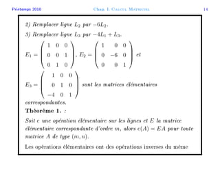 Printemps 2010 Chap. I. Calcul Matriciel 14
2) Remplacer ligne L2 par −6L2.
3) Remplacer ligne L3 par −4L1 + L3.
E1 =




1 0 0
0 0 1
0 1 0



, E2 =




1 0 0
0 −6 0
0 0 1



 et
E3 =




1 0 0
0 1 0
−4 0 1



 sont les matrices élémentaires
correspondantes.
Théorème 1. :
Soit e une opération élémentaire sur les lignes et E la matrice
élémentaire correspondante d'ordre m, alors e(A) = EA pour toute
matrice A de type (m, n).
Les opérations élémentaires ont des opérations inverses du même
 