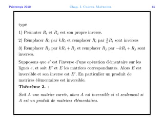 Printemps 2010 Chap. I. Calcul Matriciel 15
type
1) Permuter Ri et Rj est son propre inverse.
2) Remplacer Ri par kRi et remplacer Ri par 1
k Ri sont inverses
3) Remplacer Rj par kRi + Rj et remplacer Rj par −kRi + Rj sont
inverses.
Supposons que e est l'inverse d'une opération élémentaire sur les
lignes e, et soit E et E les matrices correspondantes. Alors E est
inversible et son inverse est E . En particulier un produit de
matrices élémentaires est inversible.
Théorème 2. :
Soit A une matrice carrée, alors A est inversible si et seulement si
A est un produit de matrices élémentaires.
 