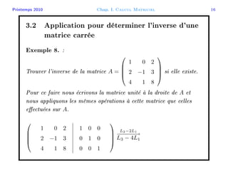 Printemps 2010 Chap. I. Calcul Matriciel 16
3.2 Application pour déterminer l'inverse d'une
matrice carrée
Exemple 8. :
Trouver l'inverse de la matrice A =




1 0 2
2 −1 3
4 1 8



 si elle existe.
Pour ce faire nous écrivons la matrice unité à la droite de A et
nous appliquons les mêmes opérations à cette matrice que celles
eectuées sur A.




1 0 2
2 −1 3
4 1 8
1 0 0
0 1 0
0 0 1




L2−2L1
−−−−−−→
L3 − 4L1
 