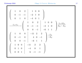 Printemps 2010 Chap. I. Calcul Matriciel 17




1 0 2
0 −1 −1
0 1 0
1 0 0
−2 1 0
−4 0 1




L3+L2
−−−−−−−−−→




1 0 2
0 −1 −1
0 0 −1
1 0 0
−2 1 0
−6 1 1




L1+2L3
−−−−−→
L2 − L3




1 0 0
0 −1 0
0 0 −1
−11 2 2
4 0 −1
−6 1 1




−L2
−−→
−L3




1 0 0
0 1 0
0 0 1
−11 2 2
−4 0 1
6 −1 −1




 