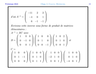 Printemps 2010 Chap. I. Calcul Matriciel 18
d'où A−1
=




−11 2 2
−4 0 1
6 −1 −1




Ecrivons cette inverse sous forme de produit de matrices
élémentaires :
A−1
= BC avec
B =




1 0 0
0 −1 0
0 0 1








1 0 0
0 1 0
0 0 −1








1 0 2
0 1 0
0 0 1



 et
C =



1 0 0
0 1 −1
0 0 0








1 0 0
0 1 0
0 1 1








1 0 0
−2 1 0
0 0 1








1 0 0
0 1 0
−4 0 1




 