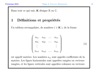 Printemps 2010 Chap. I. Calcul Matriciel 2
Dans tout ce qui suit, K désigne R ou C.
1 Dénitions et propriétés
Un tableau rectangulaire, de nombres ( ∈ K ), de la forme








a11 a12 . . . a1n
a21 a22 . . . a2n
...
...
am1 am2 . . . amn








(1)
est appelé matrice. Les nombres aij sont appelés coecients de la
matrice. Les lignes horizontales sont appelées rangées ou vecteurs
rangées, et les lignes verticales sont appelées colonnes ou vecteurs
 