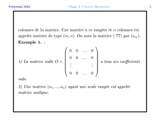 Printemps 2010 Chap. I. Calcul Matriciel 3
colonnes de la matrice. Une matrice à m rangées et n colonnes est
appelée matrice de type (m, n). On note la matrice ( ??) par (aij).
Exemple 1. :
1) La matrice nulle O =








0 0 . . . 0
0 0 . . . 0
...
...
0 0 . . . 0








a tous ses coecients
nuls.
2) Une matrice (a1, ..., an) ayant une seule rangée est appelée
matrice uniligne.
 