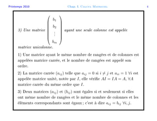 Printemps 2010 Chap. I. Calcul Matriciel 4
3) Une matrice








b1
b2
...
bm








ayant une seule colonne est appelée
matrice unicolonne.
1) Une matrice ayant le même nombre de rangées et de colonnes est
appelées matrice carrée, et le nombre de rangées est appelé son
ordre.
2) La matrice carrée (aij) telle que aij = 0 si i = j et aii = 1 ∀i est
appelée matrice unité, notée par I, elle vérie AI = IA = A, ∀A
matrice carrée du même ordre que I.
3) Deux matrices (aij) et (bij) sont égales si et seulement si elles
ont même nombre de rangées et le même nombre de colonnes et les
éléments correspondants sont égaux ; c'est à dire aij = bij ∀i, j.
 