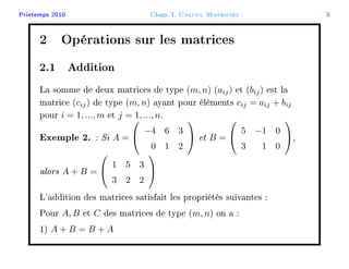 Printemps 2010 Chap. I. Calcul Matriciel 5
2 Opérations sur les matrices
2.1 Addition
La somme de deux matrices de type (m, n) (aij) et (bij) est la
matrice (cij) de type (m, n) ayant pour éléments cij = aij + bij
pour i = 1, ..., m et j = 1, ..., n.
Exemple 2. : Si A =


−4 6 3
0 1 2

 et B =


5 −1 0
3 1 0

,
alors A + B =


1 5 3
3 2 2


L'addition des matrices satisfait les propriétés suivantes :
Pour A, B et C des matrices de type (m, n) on a :
1) A + B = B + A
 