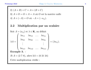 Printemps 2010 Chap. I. Calcul Matriciel 6
2) (A + B) + C = A + (B + C)
3) A + O = O + A = A où O est la matrice nulle
4) A + (−A) = O où −A = (−aij).
2.2 Multiplication par un scalaire
Soit A = (aij) et λ ∈ K, on dénit
λA =








λa11 λa12 . . . λa1n
λa21 λa22 . . . λa2n
...
...
λam1 λam2 . . . λamn








= (λaij).
Exemple 3. :
Si A = (2 7 8), alors 3A = (6 21 24)
Cette multiplication vérie :
 