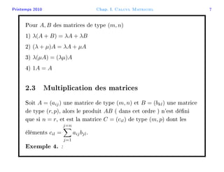Printemps 2010 Chap. I. Calcul Matriciel 7
Pour A, B des matrices de type (m, n)
1) λ(A + B) = λA + λB
2) (λ + µ)A = λA + µA
3) λ(µA) = (λµ)A
4) 1A = A
2.3 Multiplication des matrices
Soit A = (aij) une matrice de type (m, n) et B = (bkl) une matrice
de type (r, p), alors le produit AB ( dans cet ordre ) n'est déni
que si n = r, et est la matrice C = (cil) de type (m, p) dont les
éléments cil =
j=n
j=1
aijbjl.
Exemple 4. :
 