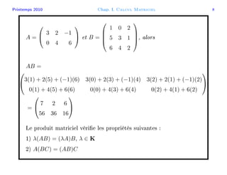 Printemps 2010 Chap. I. Calcul Matriciel 8
A =


3 2 −1
0 4 6

 et B =




1 0 2
5 3 1
6 4 2



, alors
AB =


3(1) + 2(5) + (−1)(6) 3(0) + 2(3) + (−1)(4) 3(2) + 2(1) + (−1)(2)
0(1) + 4(5) + 6(6) 0(0) + 4(3) + 6(4) 0(2) + 4(1) + 6(2)


=


7 2 6
56 36 16


Le produit matriciel vérie les propriétés suivantes :
1) λ(AB) = (λA)B, λ ∈ K
2) A(BC) = (AB)C
 