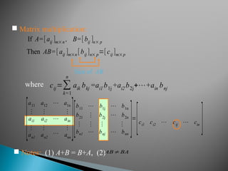  Matrix multiplication:
If A=[aij ]m×n , B=[bij ]n× p
Then AB=[ aij ]m×n [bij ]n× p=[cij ]m×p
cij=∑
k=1
n
aik bkj =ai1 b1j +ai2 b2j+⋯+ain bnj
where
 Notes: (1) A+B = B+A, (2)AB≠BA
Size of AB
[
a11 a12 ⋯ a1n
⋮ ⋮ ⋮
ai1 ai2 ⋯ ain
⋮
an1
⋮
an2
⋯
⋮
ann
][
b11 ⋯ b1j ⋯ b1n
b21 ⋮ b2j ⋯ b2n
⋮ ⋮ ⋮ ⋮
bn1 ⋯ bnj ⋯ bnn
]=
[ci1 ci2 ⋯ cij ⋯ cin
]
 
