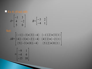 A=
[−1 3
4 −2
5 0 ] B=[−3 2
−4 1 ]
 Ex 4: (Find AB)
Sol:
AB=
[
(−1)(−3)+(3)(−4) (−1)(2)+(3)(1)
(4)(−3)+(−2)(−4) (4)(2)+(−2)(1)
(5)(−3)+(0)(−4) (5)(2)+(0)(1) ]
=
[−9 1
−4 6
−15 10 ]
 