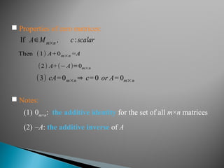 If A∈Mm×n , c :scalar
Then (1) A+0m×n =A
(2) A+(− A)=0m×n
(3) cA=0m×n ⇒ c= 0 or A= 0m× n
 Notes:
(1) 0m×n: the additive identity for the set of all m×n matrices
(2) –A: the additive inverse of A
 Properties of zero matrices:
 
