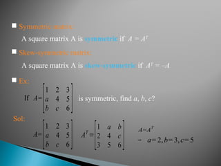 A square matrix A is symmetric if A = AT
 Ex:
If A=
[1 2 3
a 4 5
b c 6 ] is symmetric, find a, b, c?
A square matrix A is skew-symmetric if AT
= –A
 Skew-symmetric matrix:
Sol:
A=
[1 2 3
a 4 5
b c 6 ] AT
=
[1 a b
2 4 c
3 5 6 ] a= 2,b= 3,c= 5
A=A
T
⇒
 Symmetric matrix:
 