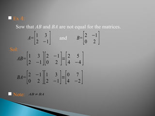 A=[1 3
2 −1] B=[2 −1
0 2 ]
Sol:
AB=[1 3
2 −1 ][2 −1
0 2 ]=[2 5
4 −4 ]
 Note: AB≠BA
BA=[2 −1
0 2 ][1 3
2 −1]=[0 7
4 −2 ]
 Ex 4:
Sow that AB and BA are not equal for the matrices.
and
 