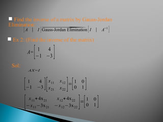 [A ∣ I ]⃗Gauss-Jordan Elimination [I ∣ A−1
]
 Ex 2: (Find the inverse of the matrix)
A=[ 1 4
−1 −3 ]
Sol:
AX=I
[ 1 4
−1 −3 ][x11 x12
x21 x22
]=[1 0
0 1 ]
[ x11+4x21 x12+4x22
−x11−3x21 −x12−3x22
]=[1 0
0 1 ]
 Find the inverse of a matrix by Gauss-Jordan
Elimination:
 