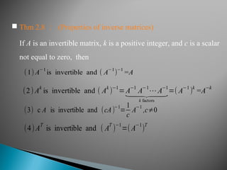 If A is an invertible matrix, k is a positive integer, and c is a scalar
not equal to zero, then
(1) A
−1
is invertible and ( A
−1
)
−1
=A
(2) Ak
is invertible and ( Ak
)−1
=A−1
A−1
⋯A−1
⏟
k factors
=( A−1
)k
=A−k
(3) c A is invertible and (cA)−1
=
1
c
A−1
,c≠0
(4)A
T
is invertible and ( A
T
)
−1
=(A
−1
)
T
 Thm 2.8 ： (Properties of inverse matrices)
 