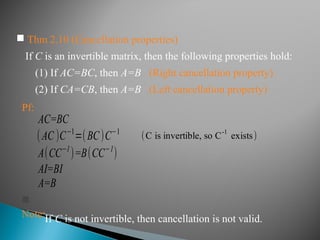  Thm 2.10 (Cancellation properties)
If C is an invertible matrix, then the following properties hold:
(1) If AC=BC, then A=B (Right cancellation property)
(2) If CA=CB, then A=B (Left cancellation property)
Pf:
AC=BC
(AC )C−1
=(BC)C−1
A(CC−1
)=B(CC−1
)
AI=BI
A=B
(C is invertible, so C
-1
exists)

Note:If C is not invertible, then cancellation is not valid.
 