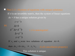  Thm 2.11: (Systems of equations with unique solutions)
If A is an invertible matrix, then the system of linear equations
Ax = b has a unique solution given by
x=A
−1
b
Pf:
( A is nonsingular)
Ax=b
A−1
Ax=A−1
b
Ix=A−1
b
x=A−1
b
This solution is unique.
If x1 and x2 were two solutions of equation Ax=b .
then Ax1 =b=Ax2
⇒ x1=x2 (Left cancellation property)
 