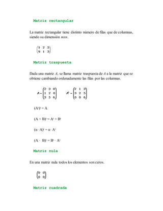 Matriz rectangular
La matriz rectangular tiene distinto número de filas que de columnas,
siendo su dimensión mxn.
Matriz traspuesta
Dada una matriz A, se llama matriz traspuesta de A a la matriz que se
obtiene cambiando ordenadamente las filas por las columnas.
(At)t = A
(A + B)t = At + Bt
(α ·A)t = α· At
(A · B)t = Bt · At
Matriz nula
En una matriz nula todos los elementos son ceros.
Matriz cuadrada
 